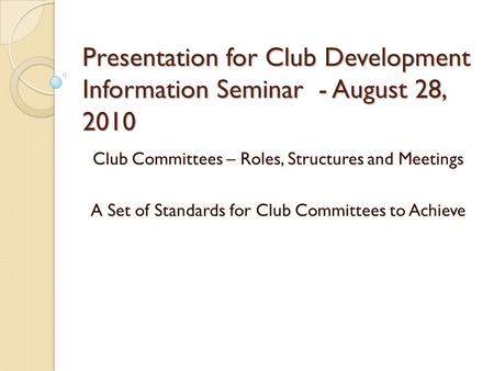 Presentation for Club Development Information Seminar - August 28, 2010 Club Committees – Roles, Structures and Meetings A Set of Standards for Club Committees.