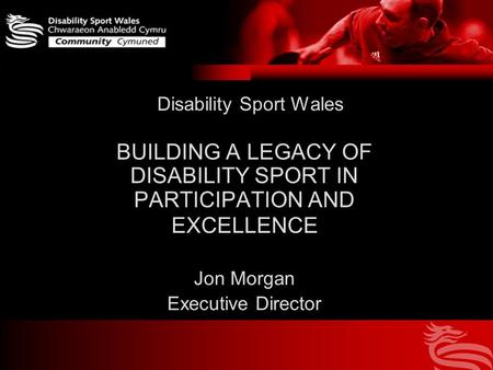 Disability Sport Wales BUILDING A LEGACY OF DISABILITY SPORT IN PARTICIPATION AND EXCELLENCE Jon Morgan Executive Director.