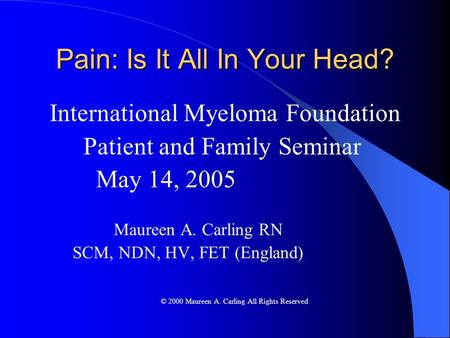 Pain: Is It All In Your Head? International Myeloma Foundation Patient and Family Seminar May 14, 2005 Maureen A. Carling RN SCM, NDN, HV, FET (England)