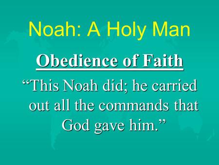 Noah: A Holy Man Obedience of Faith “This Noah did; he carried out all the commands that God gave him.”