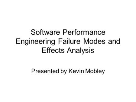 Software Performance Engineering Failure Modes and Effects Analysis Presented by Kevin Mobley.
