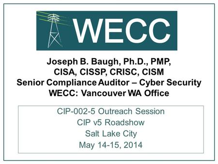 CIP-002-5 Outreach Session Joseph B. Baugh, Ph.D., PMP, CISA, CISSP, CRISC, CISM Senior Compliance Auditor – Cyber Security WECC: Vancouver WA Office.