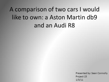 A comparison of two cars I would like to own: a Aston Martin db9 and an Audi R8 Presented by: Sean Connolly Project 15 1/3/11.