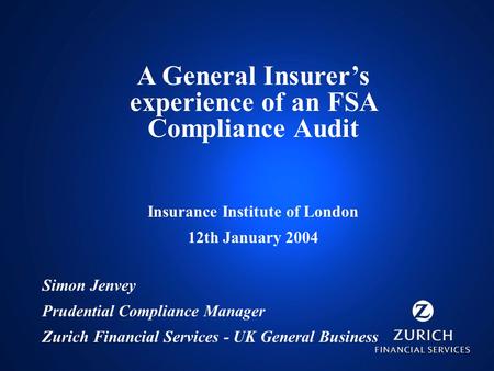 A General Insurer’s experience of an FSA Compliance Audit Insurance Institute of London 12th January 2004 Simon Jenvey Prudential Compliance Manager Zurich.