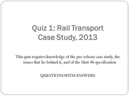 Quiz 1: Rail Transport Case Study, 2013 This quiz requires knowledge of the pre-release case study, the issues that lie behind it, and of the Unit 4b specification.