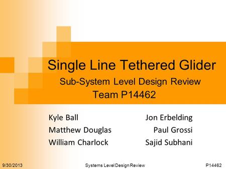 9/30/2013 Systems Level Design ReviewP14462 Single Line Tethered Glider Team P14462 Sub-System Level Design Review Jon Erbelding Paul Grossi Sajid Subhani.