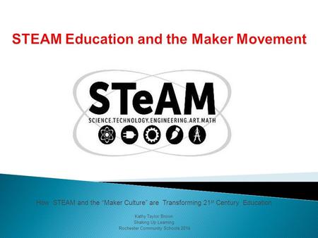 How STEAM and the “Maker Culture” are Transforming 21 st Century Education Kathy Taylor Brown Shaking Up Learning Rochester Community Schools 2014.