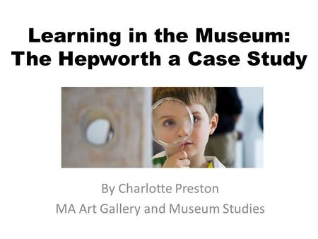 Learning in the Museum: The Hepworth a Case Study By Charlotte Preston MA Art Gallery and Museum Studies.