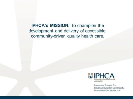 Presentation Prepared For: Indiana Council of Community Mental Health Centers, Inc. IPHCA's MISSION: To champion the development and delivery of accessible,