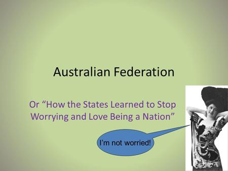 Australian Federation Or “How the States Learned to Stop Worrying and Love Being a Nation” I’m not worried!
