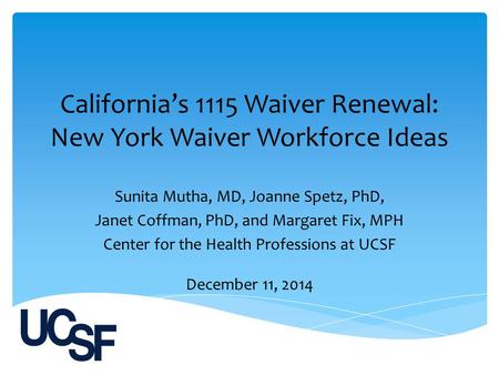 California’s 1115 Waiver Renewal: New York Waiver Workforce Ideas Sunita Mutha, MD, Joanne Spetz, PhD, Janet Coffman, PhD, and Margaret Fix, MPH Center.