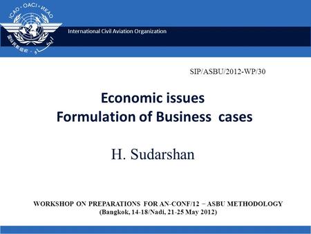 International Civil Aviation Organization Economic issues Formulation of Business cases H. Sudarshan SIP/ASBU/2012-WP/30 WORKSHOP ON PREPARATIONS FOR AN.