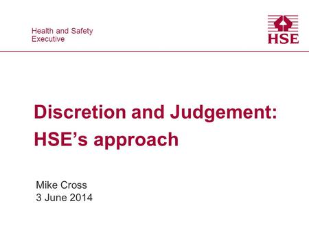 Health and Safety Executive Health and Safety Executive Discretion and Judgement: HSE’s approach Mike Cross 3 June 2014.