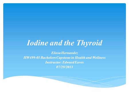 Iodine and the Thyroid Elissa Hernandez HW499-01 Bachelors Capstone in Health and Wellness Instructor: Edward Eaves 07/29/2013.