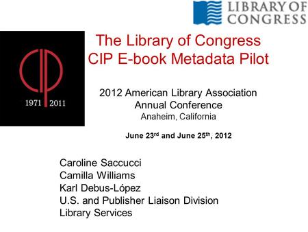 The Library of Congress CIP E-book Metadata Pilot 2012 American Library Association Annual Conference Anaheim, California June 23 rd and June 25 th, 2012.