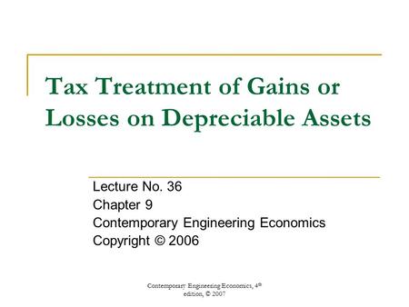 Contemporary Engineering Economics, 4 th edition, © 2007 Tax Treatment of Gains or Losses on Depreciable Assets Lecture No. 36 Chapter 9 Contemporary Engineering.