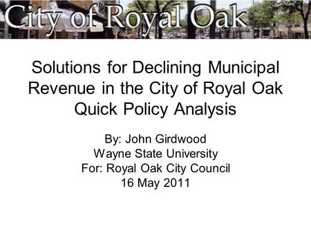 Solutions for Declining Municipal Revenue in the City of Royal Oak Quick Policy Analysis By: John Girdwood Wayne State University For: Royal Oak City Council.