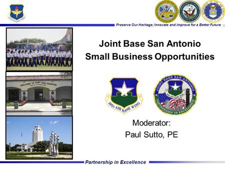 Partnership in Excellence Preserve Our Heritage; Innovate and improve for a Better Future Moderator: Paul Sutto, PE Joint Base San Antonio Small Business.