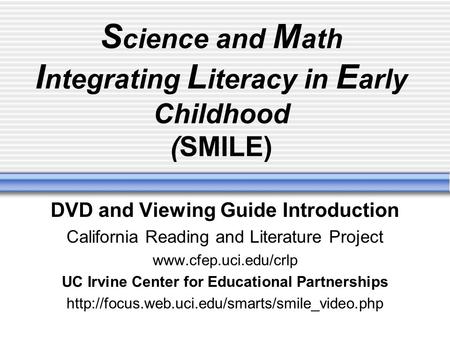 S cience and M ath I ntegrating L iteracy in E arly Childhood (SMILE) DVD and Viewing Guide Introduction California Reading and Literature Project www.cfep.uci.edu/crlp.
