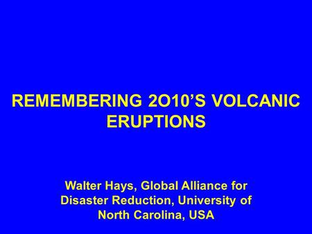 REMEMBERING 2O10’S VOLCANIC ERUPTIONS Walter Hays, Global Alliance for Disaster Reduction, University of North Carolina, USA.