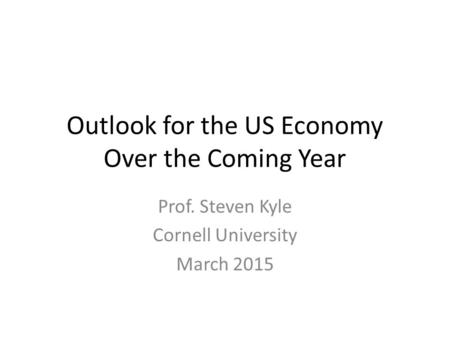 Outlook for the US Economy Over the Coming Year Prof. Steven Kyle Cornell University March 2015.