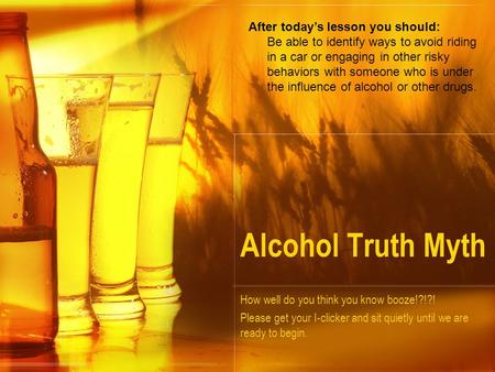 Alcohol Truth Myth How well do you think you know booze!?!?! Please get your I-clicker and sit quietly until we are ready to begin. After today’s lesson.