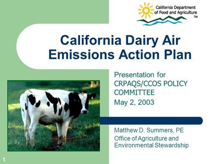 1 California Dairy Air Emissions Action Plan Presentation for CRPAQS/CCOS POLICY COMMITTEE May 2, 2003 Matthew D. Summers, PE Office of Agriculture and.