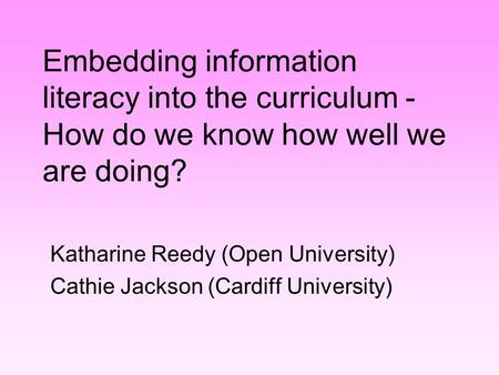 Embedding information literacy into the curriculum - How do we know how well we are doing? Katharine Reedy (Open University) Cathie Jackson (Cardiff University)