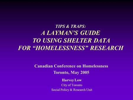 TIPS & TRAPS: A LAYMAN’S GUIDE TO USING SHELTER DATA FOR “HOMELESSNESS” RESEARCH Harvey Low City of Toronto Social Policy & Research Unit Canadian Conference.