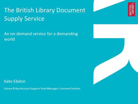 The British Library Document Supply Service An on-demand service for a demanding world Kate Ebdon Liaison & Key Account Support Team Manager, Customer.