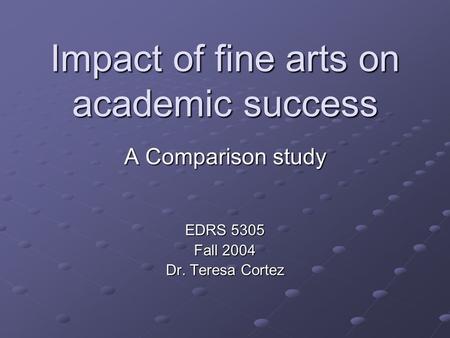 Impact of fine arts on academic success A Comparison study EDRS 5305 Fall 2004 Dr. Teresa Cortez.