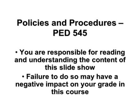 Policies and Procedures – PED 545 You are responsible for reading and understanding the content of this slide show You are responsible for reading and.