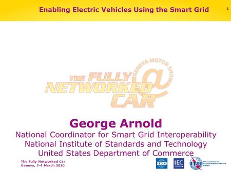 The Fully Networked Car Geneva, 3-4 March 2010 Enabling Electric Vehicles Using the Smart Grid George Arnold National Coordinator for Smart Grid Interoperability.