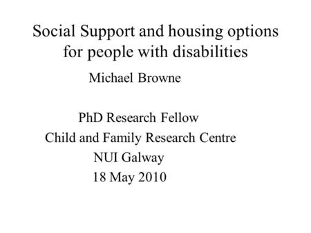 Social Support and housing options for people with disabilities Michael Browne PhD Research Fellow Child and Family Research Centre NUI Galway 18 May 2010.