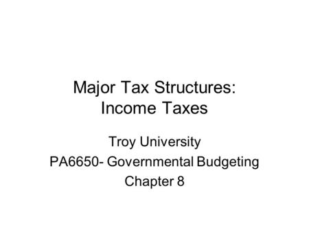 Major Tax Structures: Income Taxes Troy University PA6650- Governmental Budgeting Chapter 8.