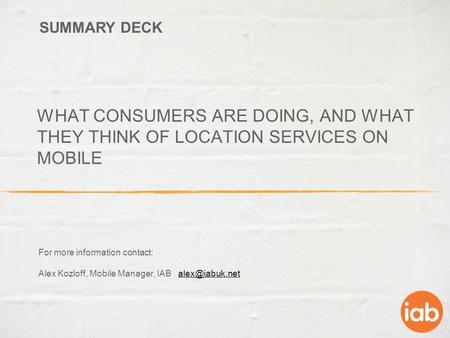 WHAT CONSUMERS ARE DOING, AND WHAT THEY THINK OF LOCATION SERVICES ON MOBILE For more information contact: Alex Kozloff, Mobile Manager, IAB