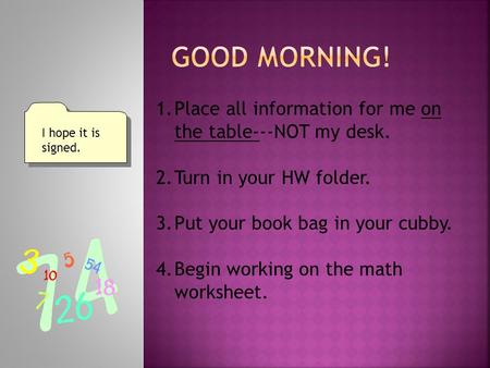 1.Place all information for me on the table---NOT my desk. 2.Turn in your HW folder. 3.Put your book bag in your cubby. 4.Begin working on the math worksheet.
