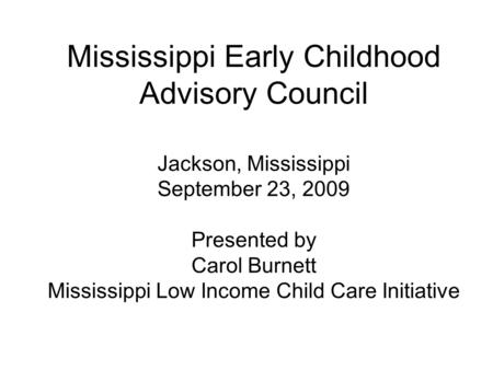 Mississippi Early Childhood Advisory Council Jackson, Mississippi September 23, 2009 Presented by Carol Burnett Mississippi Low Income Child Care Initiative.