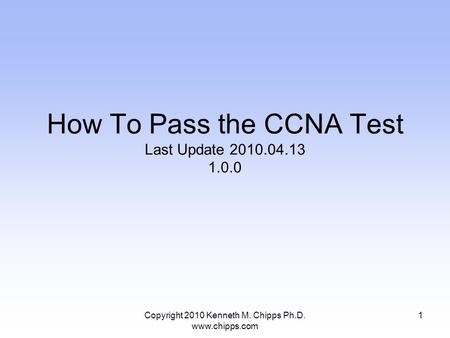 Copyright 2010 Kenneth M. Chipps Ph.D. www.chipps.com How To Pass the CCNA Test Last Update 2010.04.13 1.0.0 1.