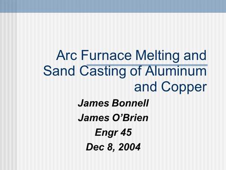 Arc Furnace Melting and Sand Casting of Aluminum and Copper James Bonnell James O’Brien Engr 45 Dec 8, 2004.