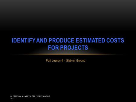 N. PRESTON, M. MARTIN CERT IV ESTIMATING 2012 Part Lesson 4 – Slab on Ground IDENTIFY AND PRODUCE ESTIMATED COSTS FOR PROJECTS.