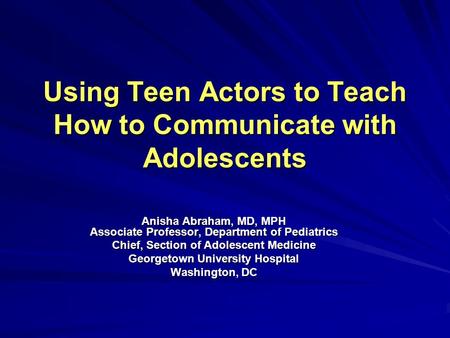 Using Teen Actors to Teach How to Communicate with Adolescents Anisha Abraham, MD, MPH Associate Professor, Department of Pediatrics Chief, Section of.