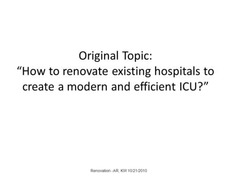 Original Topic: “How to renovate existing hospitals to create a modern and efficient ICU?” Renovation - AR, KW 10/21/2010.