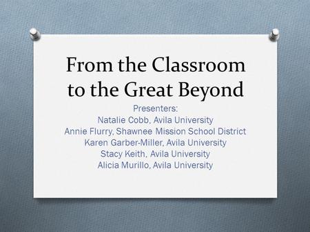 From the Classroom to the Great Beyond Presenters: Natalie Cobb, Avila University Annie Flurry, Shawnee Mission School District Karen Garber-Miller, Avila.