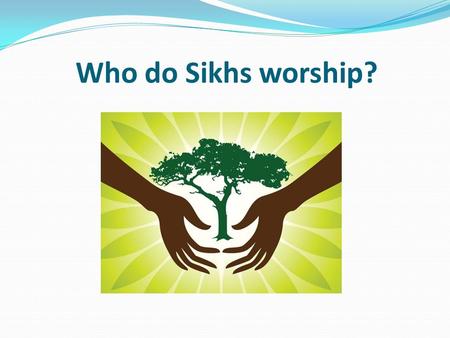 Who do Sikhs worship?. Learning objective – to be able to identify the key characteristics of the God that Sikhs worship. I can describe the different.