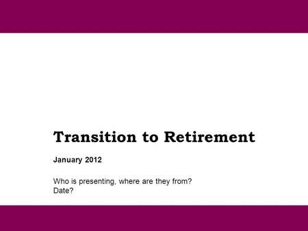 Transition to Retirement Who is presenting, where are they from? Date? January 2012.