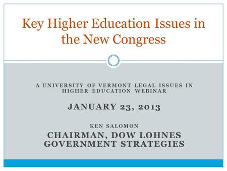 A UNIVERSITY OF VERMONT LEGAL ISSUES IN HIGHER EDUCATION WEBINAR JANUARY 23, 2013 KEN SALOMON CHAIRMAN, DOW LOHNES GOVERNMENT STRATEGIES Key Higher Education.