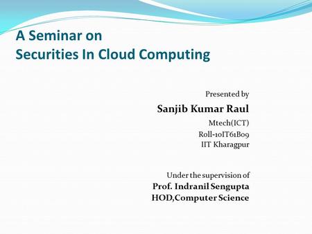 A Seminar on Securities In Cloud Computing Presented by Sanjib Kumar Raul Mtech(ICT) Roll-10IT61B09 IIT Kharagpur Under the supervision of Prof. Indranil.