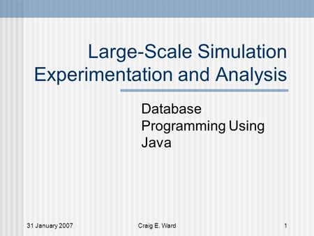 31 January 2007Craig E. Ward1 Large-Scale Simulation Experimentation and Analysis Database Programming Using Java.