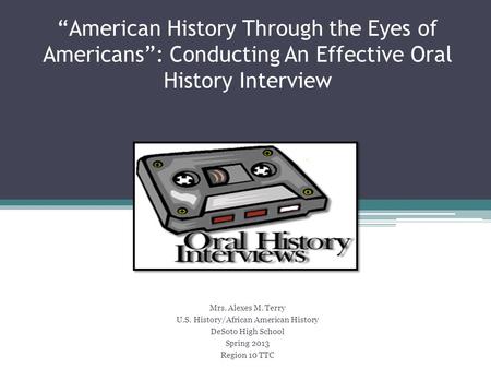 “American History Through the Eyes of Americans”: Conducting An Effective Oral History Interview Mrs. Alexes M. Terry U.S. History/African American History.